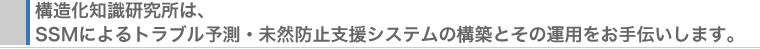 構造化知識研究所は､ SSMによるトラブル予測・未然防止支援システムの構築とその運用をお手伝いします｡